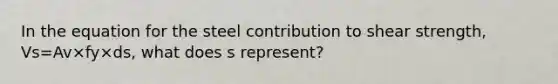 In the equation for the steel contribution to shear strength, Vs=Av×fy×ds, what does s represent?