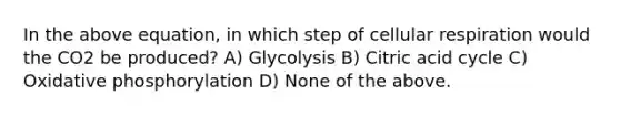 In the above equation, in which step of cellular respiration would the CO2 be produced? A) Glycolysis B) Citric acid cycle C) Oxidative phosphorylation D) None of the above.