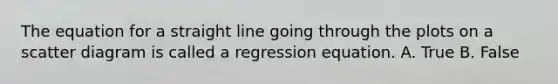 The equation for a straight line going through the plots on a scatter diagram is called a regression equation. A. True B. False