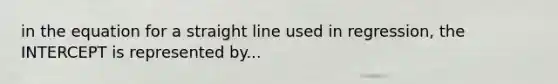 in the equation for a straight line used in regression, the INTERCEPT is represented by...