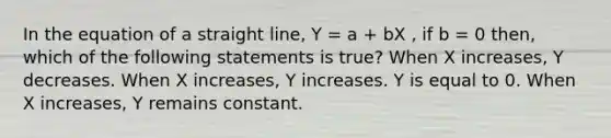 In the equation of a straight line, Y = a + bX , if b = 0 then, which of the following statements is true? When X increases, Y decreases. When X increases, Y increases. Y is equal to 0. When X increases, Y remains constant.