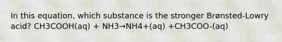 In this equation, which substance is the stronger Brønsted-Lowry acid? CH3COOH(aq) + NH3→NH4+(aq) +CH3COO-(aq)