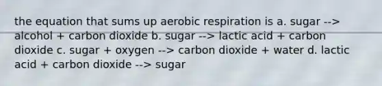 the equation that sums up aerobic respiration is a. sugar --> alcohol + carbon dioxide b. sugar --> lactic acid + carbon dioxide c. sugar + oxygen --> carbon dioxide + water d. lactic acid + carbon dioxide --> sugar