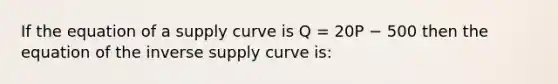 If the equation of a supply curve is Q = 20P − 500 then the equation of the inverse supply curve is: