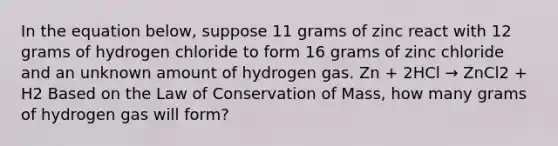 In the equation below, suppose 11 grams of zinc react with 12 grams of hydrogen chloride to form 16 grams of zinc chloride and an unknown amount of hydrogen gas. Zn + 2HCl → ZnCl2 + H2 Based on the Law of Conservation of Mass, how many grams of hydrogen gas will form?