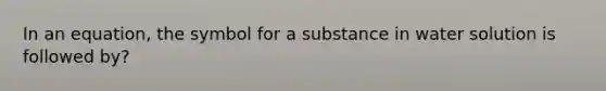 In an equation, the symbol for a substance in water solution is followed by?