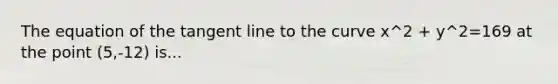 The equation of the tangent line to the curve x^2 + y^2=169 at the point (5,-12) is...