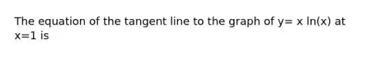 The equation of the tangent line to the graph of y= x ln(x) at x=1 is