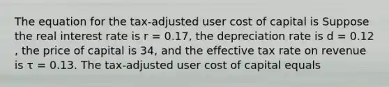 The equation for the​ tax-adjusted user cost of capital is Suppose the real interest rate is r​ = 0.17​, the depreciation rate is d​ = 0.12​, the price of capital is 34​, and the effective tax rate on revenue is τ ​= 0.13. The​ tax-adjusted user cost of capital equals