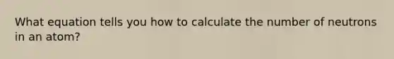 What equation tells you how to calculate the number of neutrons in an atom?