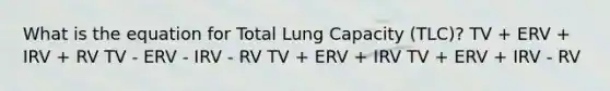 What is the equation for Total Lung Capacity (TLC)? TV + ERV + IRV + RV TV - ERV - IRV - RV TV + ERV + IRV TV + ERV + IRV - RV