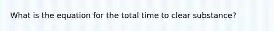 What is the equation for the total time to clear substance?