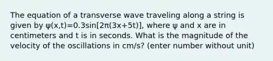 The equation of a transverse wave traveling along a string is given by ψ(x,t)=0.3sin[2π(3x+5t)], where ψ and x are in centimeters and t is in seconds. What is the magnitude of the velocity of the oscillations in cm/s? (enter number without unit)