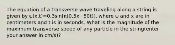 The equation of a transverse wave traveling along a string is given by ψ(x,t)=0.3sin[π(0.5x−50t)], where ψ and x are in centimeters and t is in seconds. What is the magnitude of the maximum transverse speed of any particle in the string(enter your answer in cm/s)?