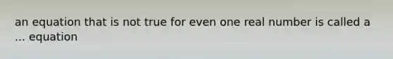 an equation that is not true for even one real number is called a ... equation