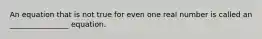 An equation that is not true for even one real number is called​ an ________________ equation.