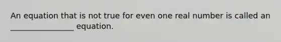An equation that is not true for even one real number is called​ an ________________ equation.