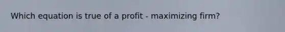 Which equation is true of a profit - maximizing firm?