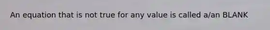 An equation that is not true for any value is called a/an BLANK