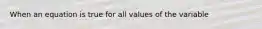 When an equation is true for all values of the variable