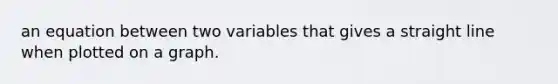 an equation between two variables that gives a straight line when plotted on a graph.