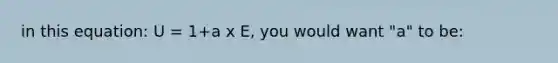 in this equation: U = 1+a x E, you would want "a" to be: