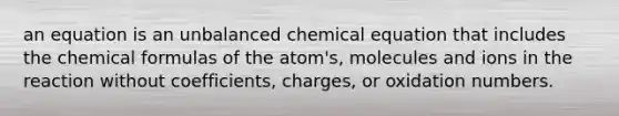 an equation is an unbalanced chemical equation that includes the chemical formulas of the atom's, molecules and ions in the reaction without coefficients, charges, or oxidation numbers.