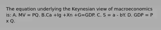 The equation underlying the Keynesian view of macroeconomics is: A. MV = PQ. B.Ca +Ig +Xn +G=GDP. C. S = a - bY. D. GDP = P x Q.