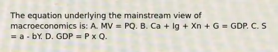 The equation underlying the mainstream view of macroeconomics is: A. MV = PQ. B. Ca + Ig + Xn + G = GDP. C. S = a - bY. D. GDP = P x Q.