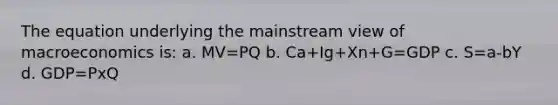 The equation underlying the mainstream view of macroeconomics is: a. MV=PQ b. Ca+Ig+Xn+G=GDP c. S=a-bY d. GDP=PxQ