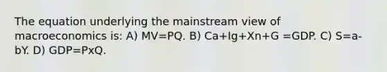 The equation underlying the mainstream view of macroeconomics is: A) MV=PQ. B) Ca+Ig+Xn+G =GDP. C) S=a-bY. D) GDP=PxQ.