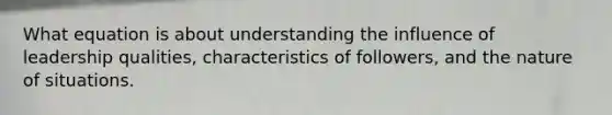 What equation is about understanding the influence of leadership qualities, characteristics of followers, and the nature of situations.