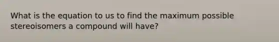 What is the equation to us to find the maximum possible stereoisomers a compound will have?