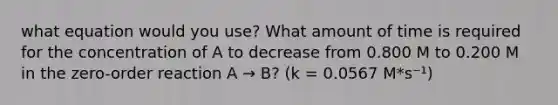 what equation would you use? What amount of time is required for the concentration of A to decrease from 0.800 M to 0.200 M in the zero-order reaction A → B? (k = 0.0567 M*s⁻¹)