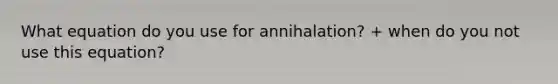 What equation do you use for annihalation? + when do you not use this equation?