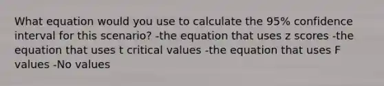 What equation would you use to calculate the 95% confidence interval for this scenario? -the equation that uses z scores -the equation that uses t critical values -the equation that uses F values -No values