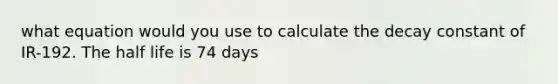 what equation would you use to calculate the decay constant of IR-192. The half life is 74 days