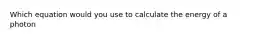 Which equation would you use to calculate the energy of a photon