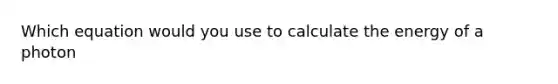 Which equation would you use to calculate the energy of a photon