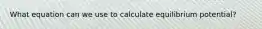 What equation can we use to calculate equilibrium potential?