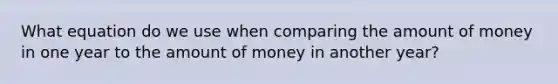 What equation do we use when comparing the amount of money in one year to the amount of money in another year?