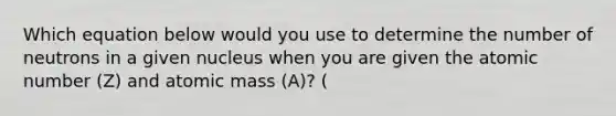 Which equation below would you use to determine the number of neutrons in a given nucleus when you are given the atomic number (Z) and atomic mass (A)? (
