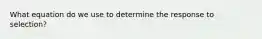 What equation do we use to determine the response to selection?