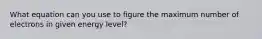 What equation can you use to figure the maximum number of electrons in given energy level?