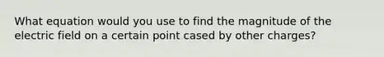 What equation would you use to find the magnitude of the electric field on a certain point cased by other charges?