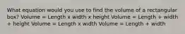 What equation would you use to find the volume of a rectangular box? Volume = Length x width x height Volume = Length + width + height Volume = Length x width Volume = Length + width