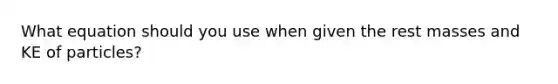 What equation should you use when given the rest masses and KE of particles?