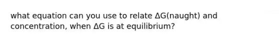 what equation can you use to relate ΔG(naught) and concentration, when ΔG is at equilibrium?