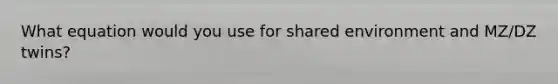 What equation would you use for shared environment and MZ/DZ twins?