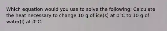 Which equation would you use to solve the following: Calculate the heat necessary to change 10 g of ice(s) at 0°C to 10 g of water(l) at 0°C.